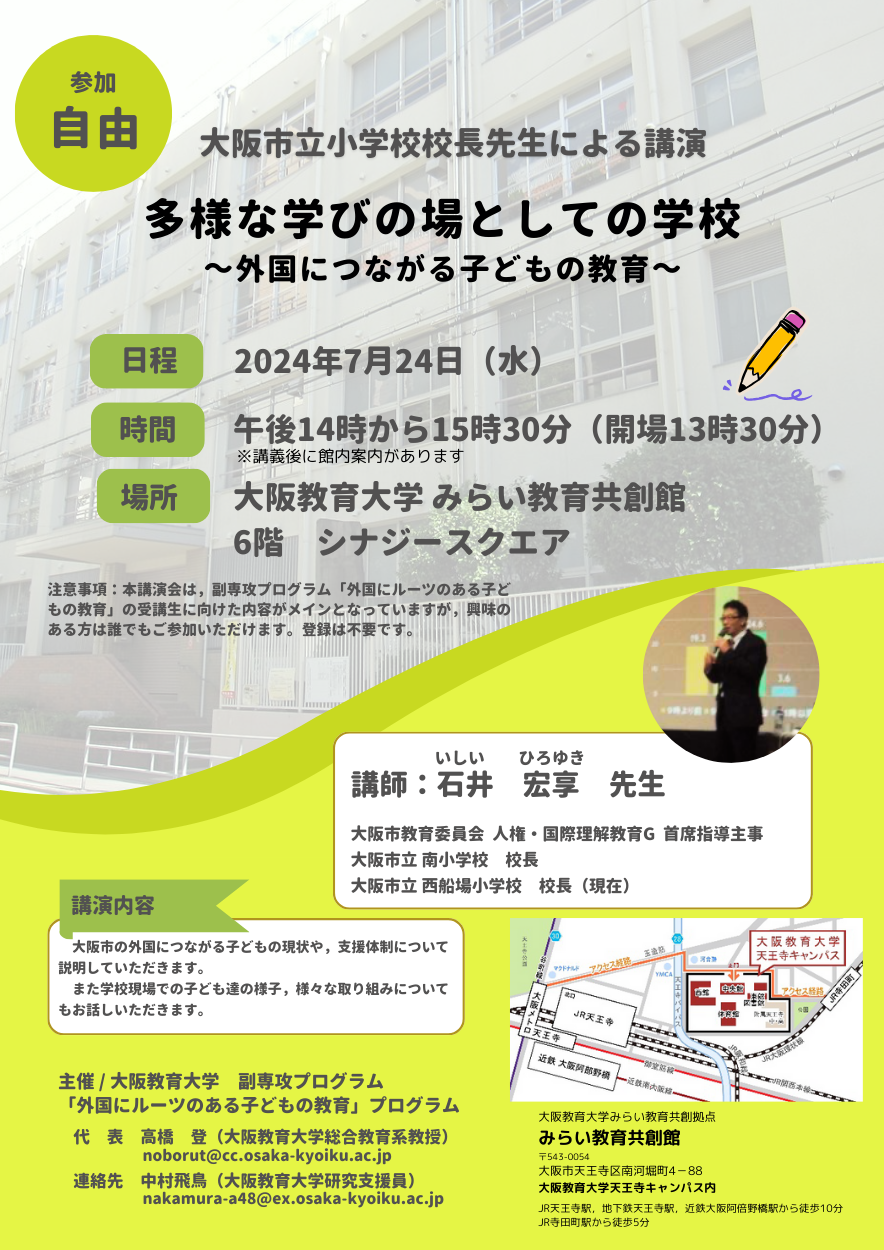   外国にルーツのある子どもの教育プログラム主催　 　　＜講演会のお知らせ＞　  ■日　　時：2024年7月24日(水) 13:30～16:00 ■教　　室：大阪教育大学　天王寺キャンパス　みらい教育共創館　6階　シナジースクエア ■タイトル：「多様な学びの場としての学校～外国につながる子どもの教育～」    ■講 演 者：大阪市立西船場小学校校長　石井宏享先生  